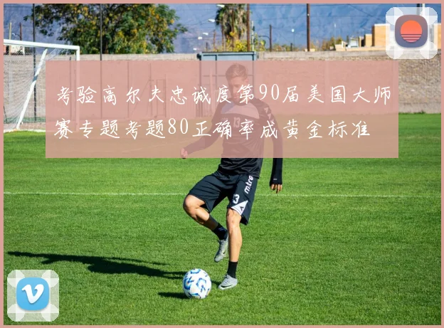 考验高尔夫忠诚度第90届美国大师赛专题考题80正确率成黄金标准