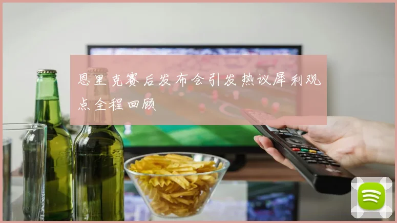 恩里克赛后发布会引发热议犀利观点全程回顾